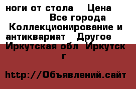 ноги от стола. › Цена ­ 12 000 - Все города Коллекционирование и антиквариат » Другое   . Иркутская обл.,Иркутск г.